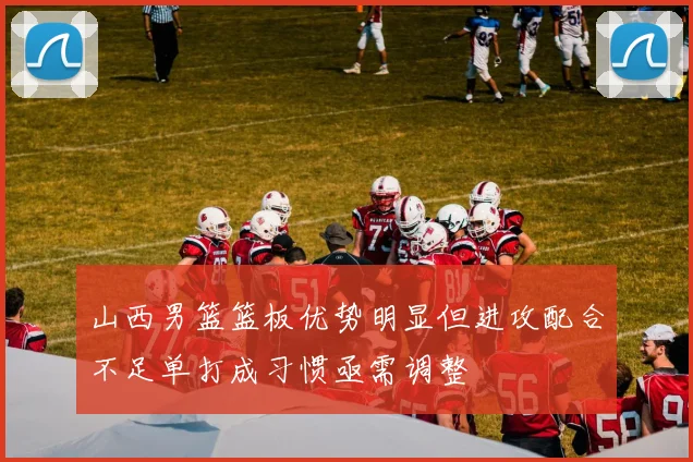 山西男篮篮板优势明显但进攻配合不足单打成习惯亟需调整