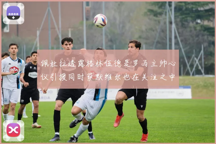 佩杜拉透露格林伍德是罗马主帅心仪引援同时萨默维尔也在关注之中