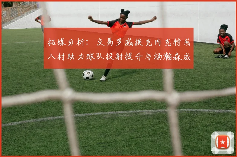 拓媒分析：交易罗威换克内克特或八村助力球队投射提升与杨瀚森成长