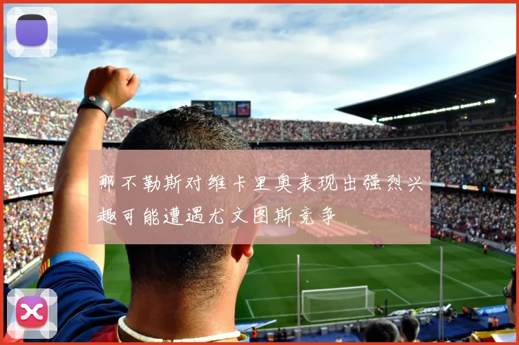 那不勒斯对维卡里奥表现出强烈兴趣可能遭遇尤文图斯竞争