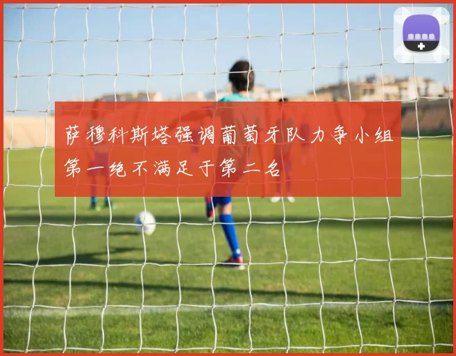 萨穆科斯塔强调葡萄牙队力争小组第一绝不满足于第二名