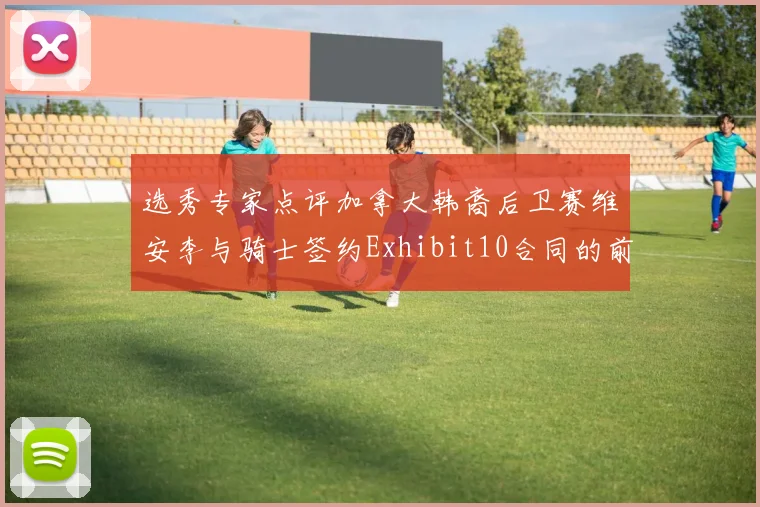 选秀专家点评加拿大韩裔后卫赛维安李与骑士签约Exhibit10合同的前景分析