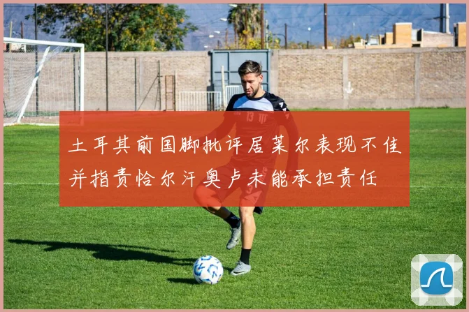 土耳其前国脚批评居莱尔表现不佳并指责恰尔汗奥卢未能承担责任