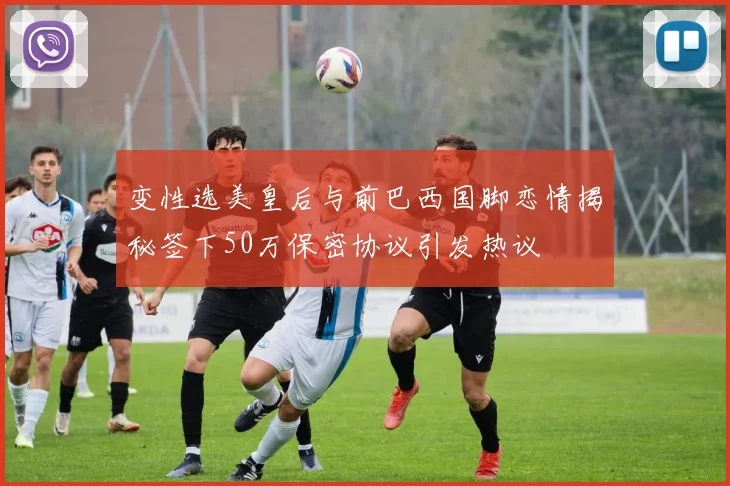 变性选美皇后与前巴西国脚恋情揭秘签下50万保密协议引发热议