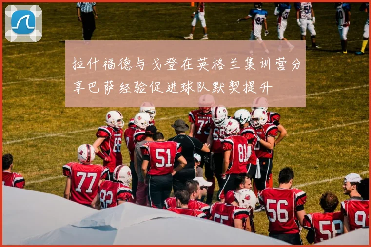 拉什福德与戈登在英格兰集训营分享巴萨经验促进球队默契提升