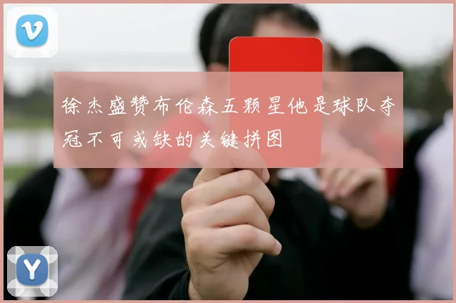 徐杰盛赞布伦森五颗星他是球队夺冠不可或缺的关键拼图