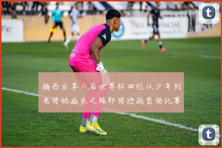 梅西分享六届世界杯回忆从少年到老将的成长之路即将迎战首场比赛