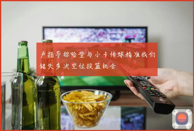 卢指导称哈登与小卡传球精准我们错失多次空位投篮机会