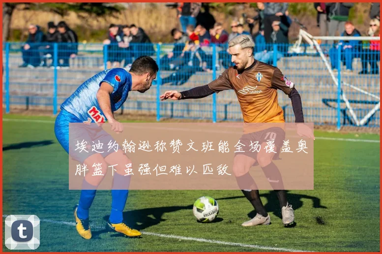 埃迪约翰逊称赞文班能全场覆盖奥胖篮下虽强但难以匹敌