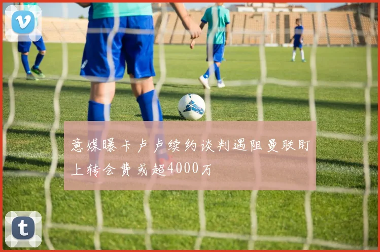 意媒曝卡卢卢续约谈判遇阻曼联盯上转会费或超4000万