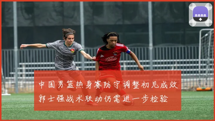 中国男篮热身赛防守调整初见成效郭士强战术联动仍需进一步检验
