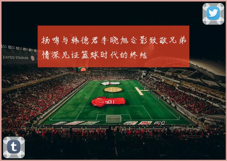 杨鸣与韩德君李晓旭合影致敬兄弟情深见证篮球时代的终结