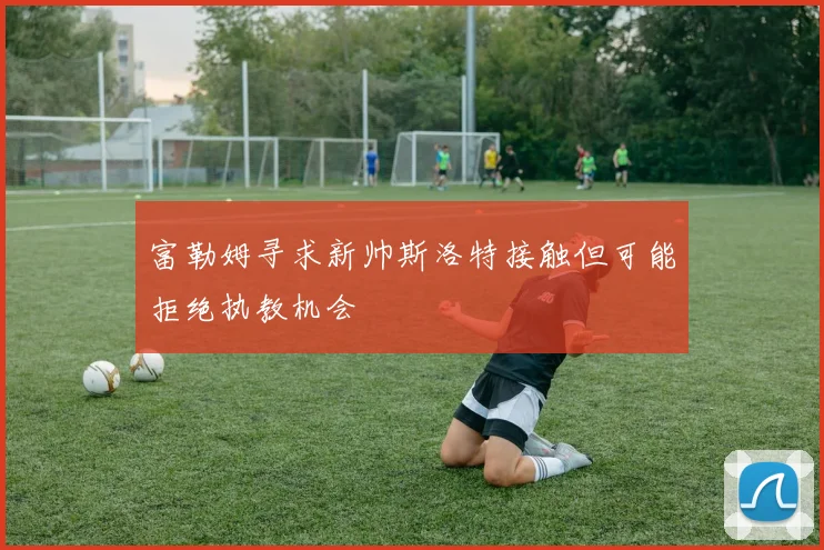 富勒姆寻求新帅斯洛特接触但可能拒绝执教机会