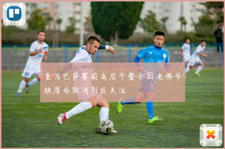 皇马巴萨赛前高层午餐会因老佛爷缺席而取消引发关注