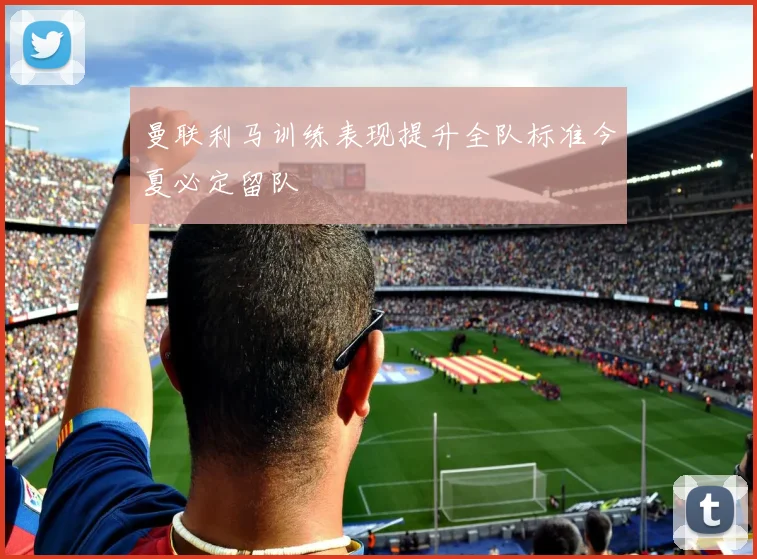 曼联利马训练表现提升全队标准今夏必定留队