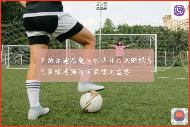 罗纳尔迪尼奥回忆昔日对决晒照片巴萨球迷期待国家德比盛宴