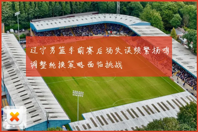 辽宁男篮季前赛后场失误频繁杨鸣调整轮换策略面临挑战